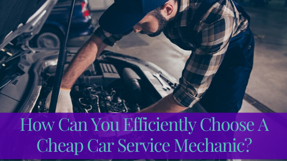 How Can You Efficiently Choose A Cheap Car Service Mechanic?