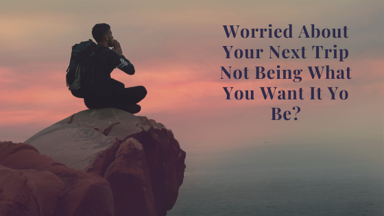 Worried About Your Trip Not Being What You Want It To Be?